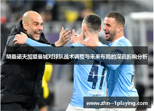 胡桑诺夫加盟曼城对球队战术调整与未来布局的深远影响分析