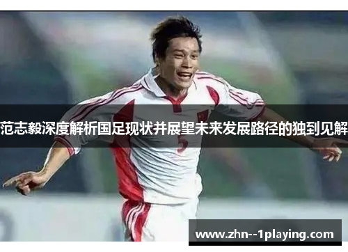范志毅深度解析国足现状并展望未来发展路径的独到见解 范志毅深度解析国足现状并展望未来发展路径的独到见解