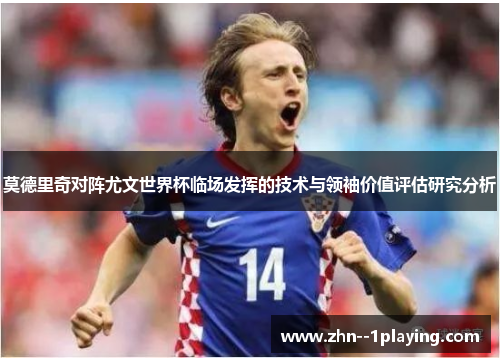 莫德里奇对阵尤文世界杯临场发挥的技术与领袖价值评估研究分析 莫德里奇对阵尤文世界杯临场发挥的技术与领袖价值评估研究分析