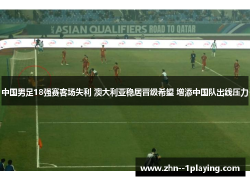 中国男足18强赛客场失利 澳大利亚稳居晋级希望 增添中国队出线压力 中国男足18强赛客场失利 澳大利亚稳居晋级希望 增添中国队出线压力