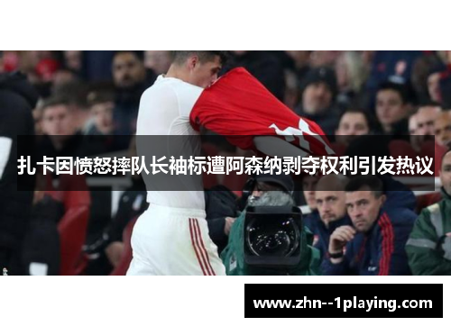 扎卡因愤怒摔队长袖标遭阿森纳剥夺权利引发热议 扎卡因愤怒摔队长袖标遭阿森纳剥夺权利引发热议